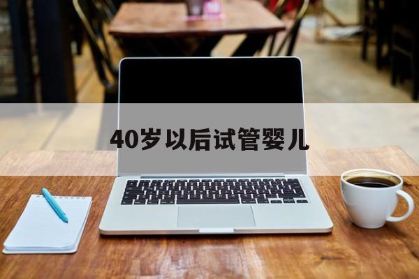 40岁以后试管婴儿(40岁以后试管婴儿有风险吗)