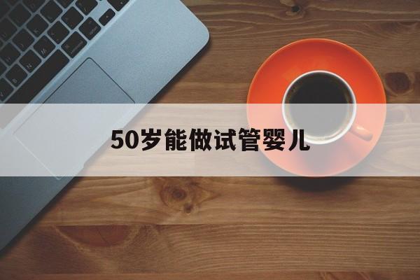 50岁能做试管婴儿_50岁做试管婴儿需要注意什么