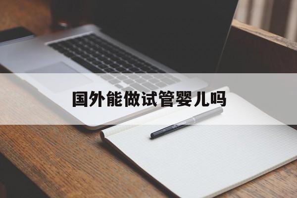 国外能做试管婴儿吗_国外可以做试管婴儿吗