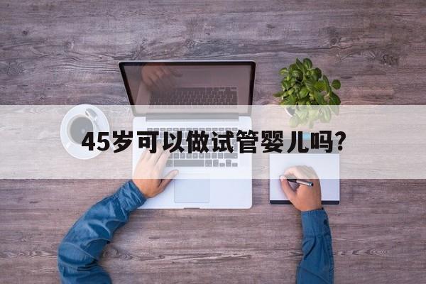 45岁可以做试管婴儿吗?(45岁可以做试管婴儿吗女性)