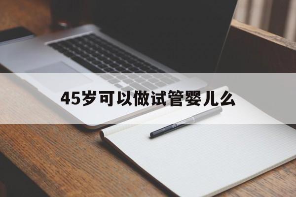 45岁可以做试管婴儿么_45岁了想做试管婴儿可以吗