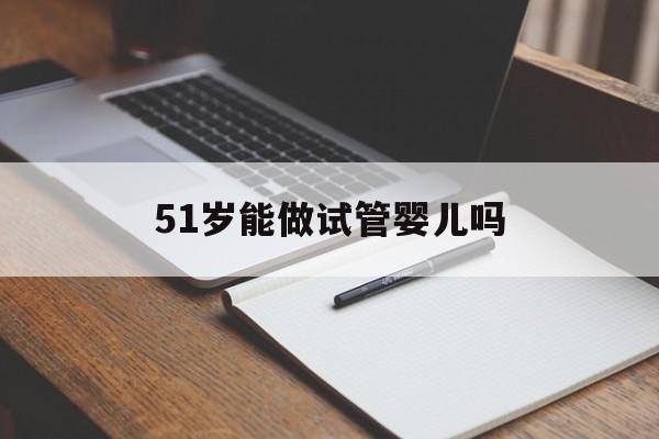 51岁能做试管婴儿吗(51岁女人可以做试管吗)