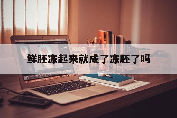 鲜胚冻起来就成了冻胚了吗(鲜胚冻起来就成了冻胚了吗孕妇)