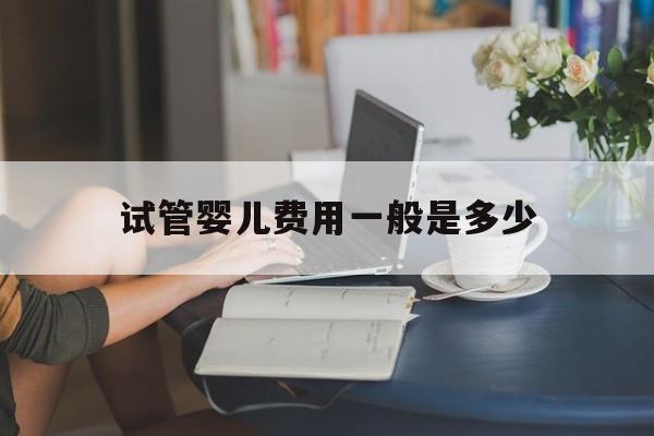 试管婴儿费用一般是多少(试管婴儿费用一般要多少钱)