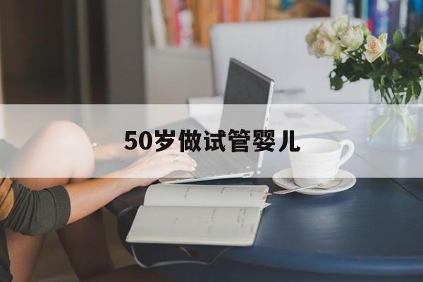 50岁做试管婴儿(50岁做试管婴儿哪家医院好)