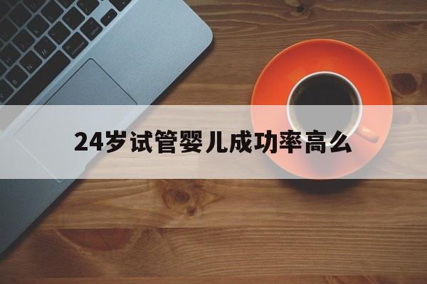 24岁试管婴儿成功率高么(卵巢早衰试管婴儿成功率高吗)