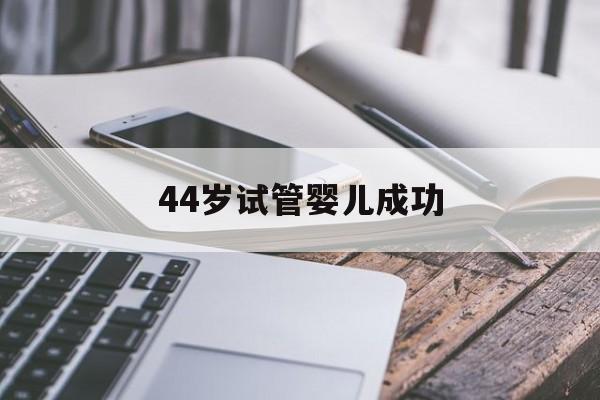 44岁试管婴儿成功(44岁试管婴儿成功率有多大?)