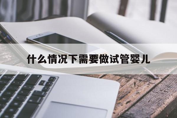 什么情况下需要做试管婴儿(什么情况下需要做试管婴儿?)